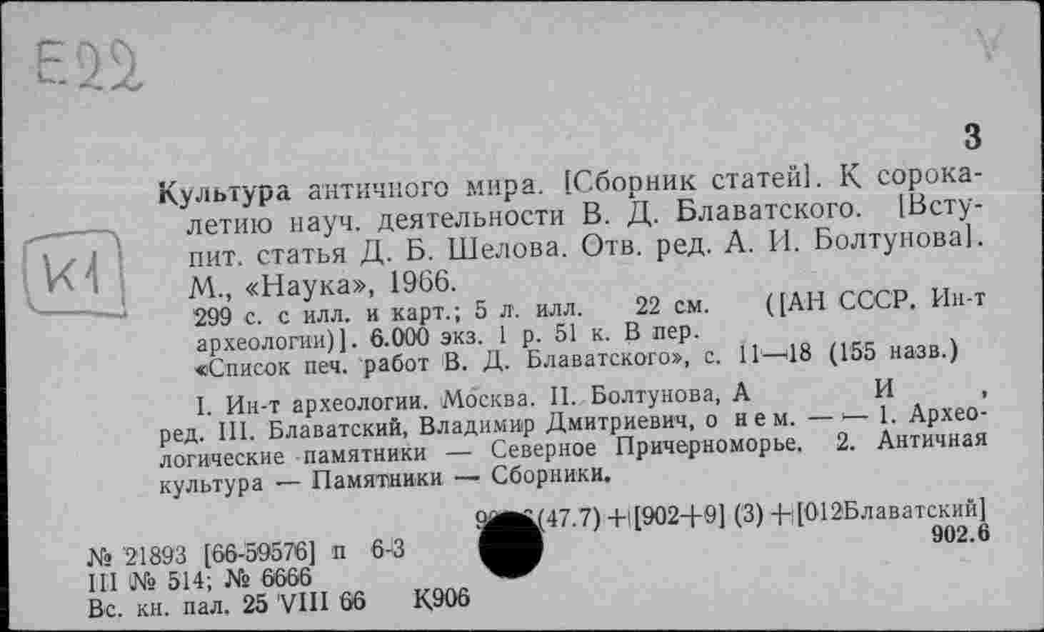 ﻿3
Культура античного мира. [Сборник статей]. К с°Р^а‘ летию науч, деятельности В. Д. Блаватского. [Вету-шт статья Д Б. Шелова. Отв. ред. А. И. БолтувоваІ. М., «Наука», 1966.	rrro и«.т
299 с. с илл. и карт.; 5 л. илл. 22 см. ([АН СС . археологии)]. 6.000 экз. 1 р. 51 к. В пер.	_	,
«Список печ. работ В. Д. Блаватского», с. 11—18 (155 назв.)
I Ин-т археологии. Москва. II. Болтунова, А	И •
ред. III. Блаватский, Владимир Дмитриевич, о н е м - - 1. Архео логические -памятники - Северное Причерноморье. 2. Античная культура -— Памятники Сборники.
<^^(47.7) +1 [9024-9] (3) 4-;[О12Блаватский^
№ '21893 [66-59576] п 6-8
III № 514; № 6666
Вс. кн. пал, 25 VIII 66	К906